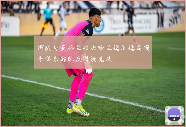 挪威与英格兰对决哈兰德厄德高携手俱乐部队友同场竞技