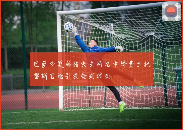 巴萨今夏或将失去两名中锋费兰托雷斯言论引发告别猜测